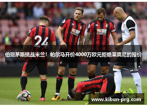 伯恩茅斯挑战米兰！帕尔马开价4000万欧元拒绝莱奥尼的报价